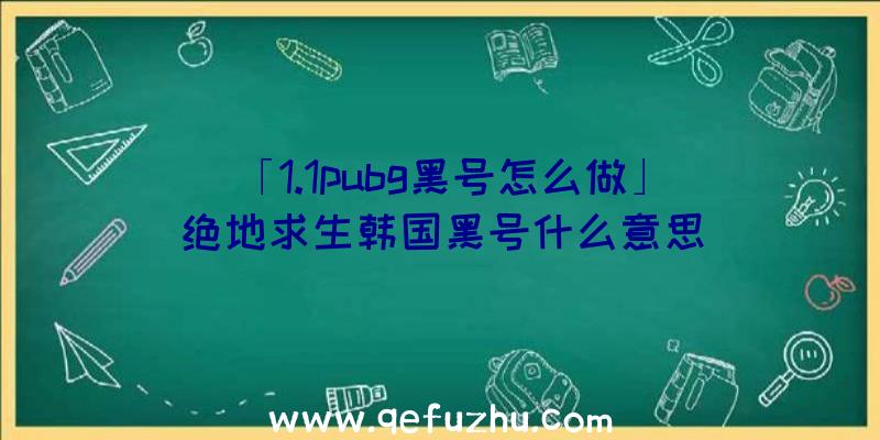 「1.1pubg黑号怎么做」|绝地求生韩国黑号什么意思